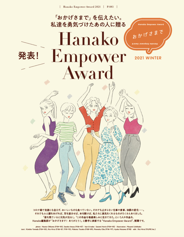 ライフスタイルが日々変化するなかで、ふと顔をあげれば勇気づけられたあの人、あの作品、あの言葉があるはず。そこでHanako編集部では「おかげさまで、ありがとう！」を合言葉に、私たちを支えてくれたものを表彰する“Hanako Empower Award”を開幕！