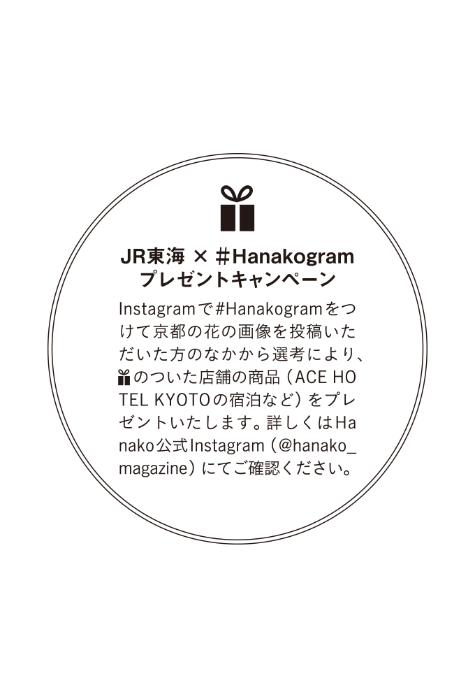 JR東海 ×＃Hanakogramプレゼントキャンペーン
Instagramで#Hanakogramをつけて京都の花の画像を投稿いただいた方のなかから選考により、プレゼントマークのついた店舗の商品（ACE HO TEL KYOTOの宿泊など）をプレゼントいたします。詳しくはHanako公式Instagram（@hanako_ magazine）にてご確認ください。